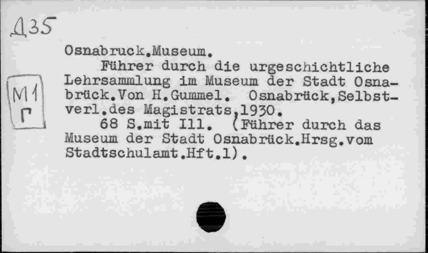 ﻿Osnabruck.Museum.
Führer durch die urgeschichtliche Lehrsammlung im Museum der Stadt Osna brück.Von H.Gummel. Osnabrück,Selbst verl.des Magistrats.1930.
68 S.mit Ill. (Führer durch das Museum der Stadt Osnabrück.Hrsg.vom Stadtschulamt.Hft.l).